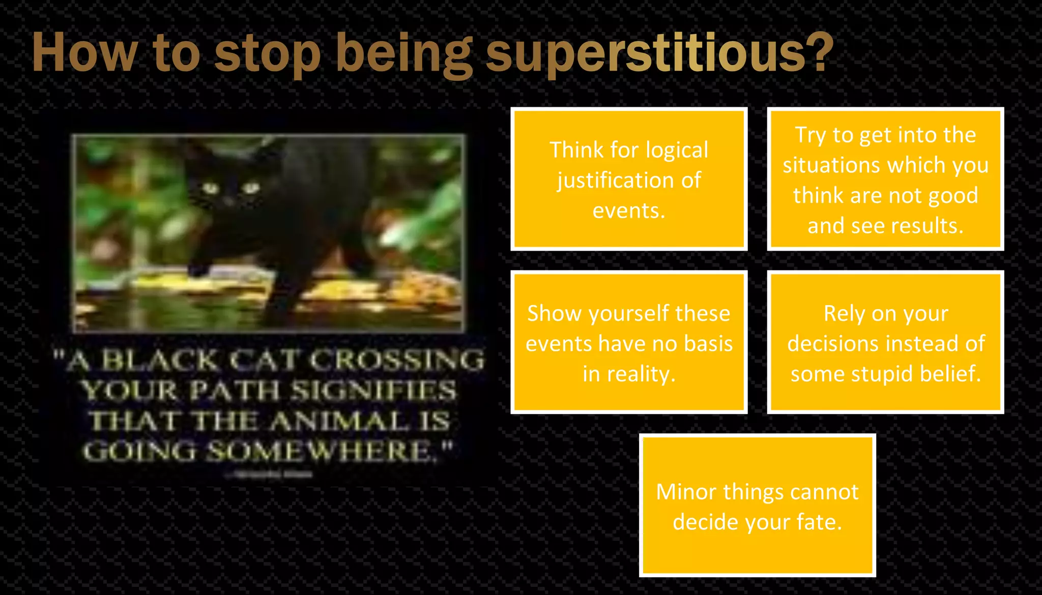 Think for logical
justification of
events.
Try to get into the
situations which you
think are not good
and see results.
Show yourself these
events have no basis
in reality.
Rely on your
decisions instead of
some stupid belief.
Minor things cannot
decide your fate.
 