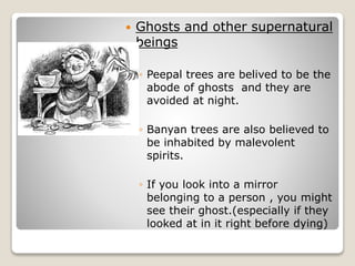  Ghosts and other supernatural
beings
◦ Peepal trees are belived to be the
abode of ghosts and they are
avoided at night.
◦ Banyan trees are also believed to
be inhabited by malevolent
spirits.
◦ If you look into a mirror
belonging to a person , you might
see their ghost.(especially if they
looked at in it right before dying)
 