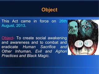 OObbjjeecctt 
This Act came in force on 26th 
August, 2013. 
Object- To create social awakening 
and awareness and to combat and 
eradicate Human Sacrifice and 
Other Inhuman, Evil and Aghori 
Practices and Black Magic. 
 