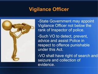 VViiggiillaannccee OOffffiicceerr 
-State Government may appoint 
Vigilance Officer not below the 
rank of Inspector of police. 
-Such VO to detect, prevent, 
advice and assist Police in 
respect to offence punishable 
under this Act. 
-VO shall have right of search and 
seizure and collection of 
evidence. 
 