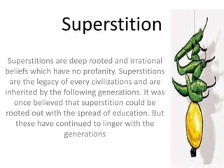 Superstition
Superstitions are deep rooted and irrational
beliefs which have no profanity. Superstitions
are the legacy of every civilizations and are
inherited by the following generations. It was
once believed that superstition could be
rooted out with the spread of education. But
these have continued to linger with the
generations
 