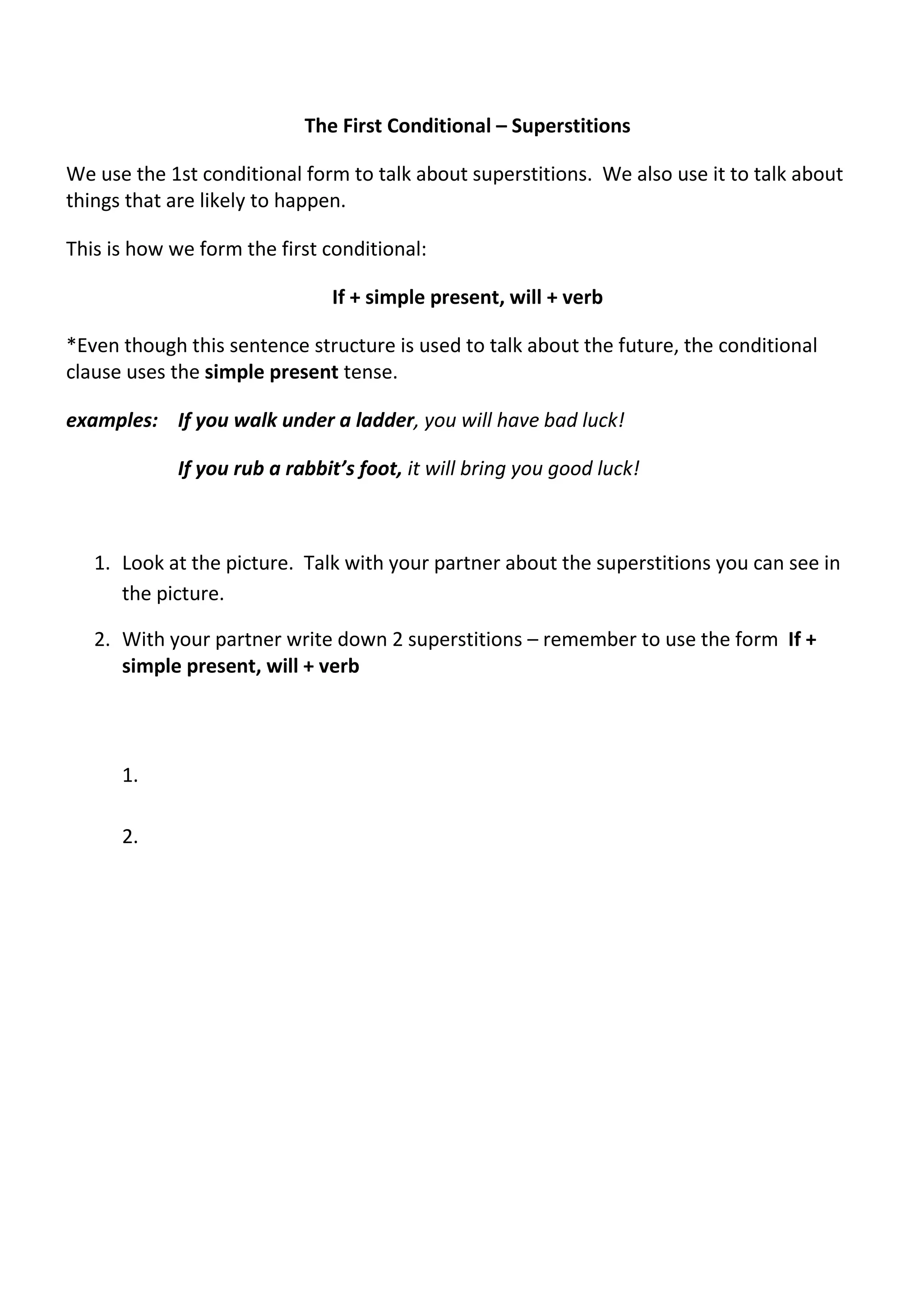 The First Conditional – Superstitions 
We use the 1st conditional form to talk about superstitions. We also use it to talk about 
things that are likely to happen. 
This is how we form the first conditional: 
If + simple present, will + verb 
*Even though this sentence structure is used to talk about the future, the conditional 
clause uses the simple present tense. 
examples: If you walk under a ladder, you will have bad luck! 
If you rub a rabbit’s foot, it will bring you good luck! 
1. Look at the picture. Talk with your partner about the superstitions you can see in 
the picture. 
2. With your partner write down 2 superstitions – remember to use the form If + 
simple present, will + verb 
1. 
2. 
 