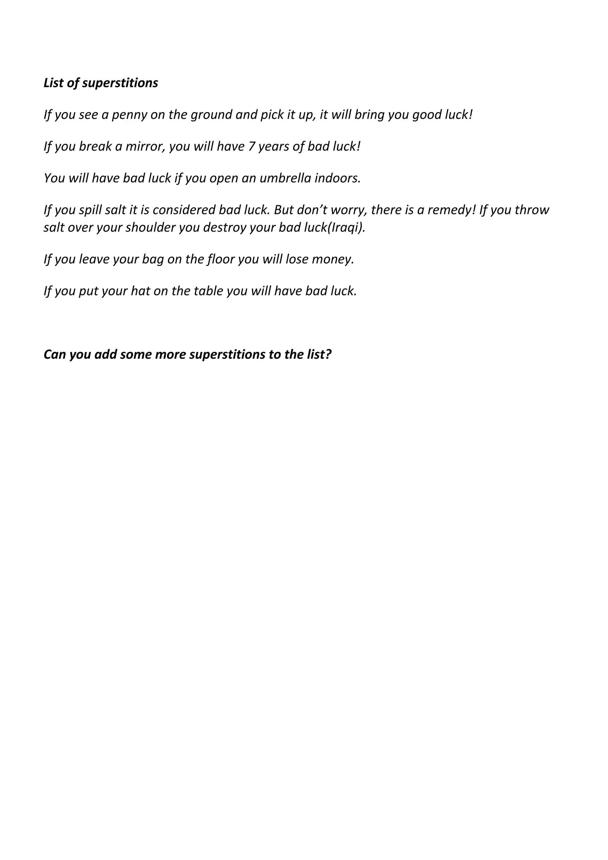 List of superstitions 
If you see a penny on the ground and pick it up, it will bring you good luck! 
If you break a mirror, you will have 7 years of bad luck! 
You will have bad luck if you open an umbrella indoors. 
If you spill salt it is considered bad luck. But don’t worry, there is a remedy! If you throw 
salt over your shoulder you destroy your bad luck(Iraqi). 
If you leave your bag on the floor you will lose money. 
If you put your hat on the table you will have bad luck. 
Can you add some more superstitions to the list? 
 