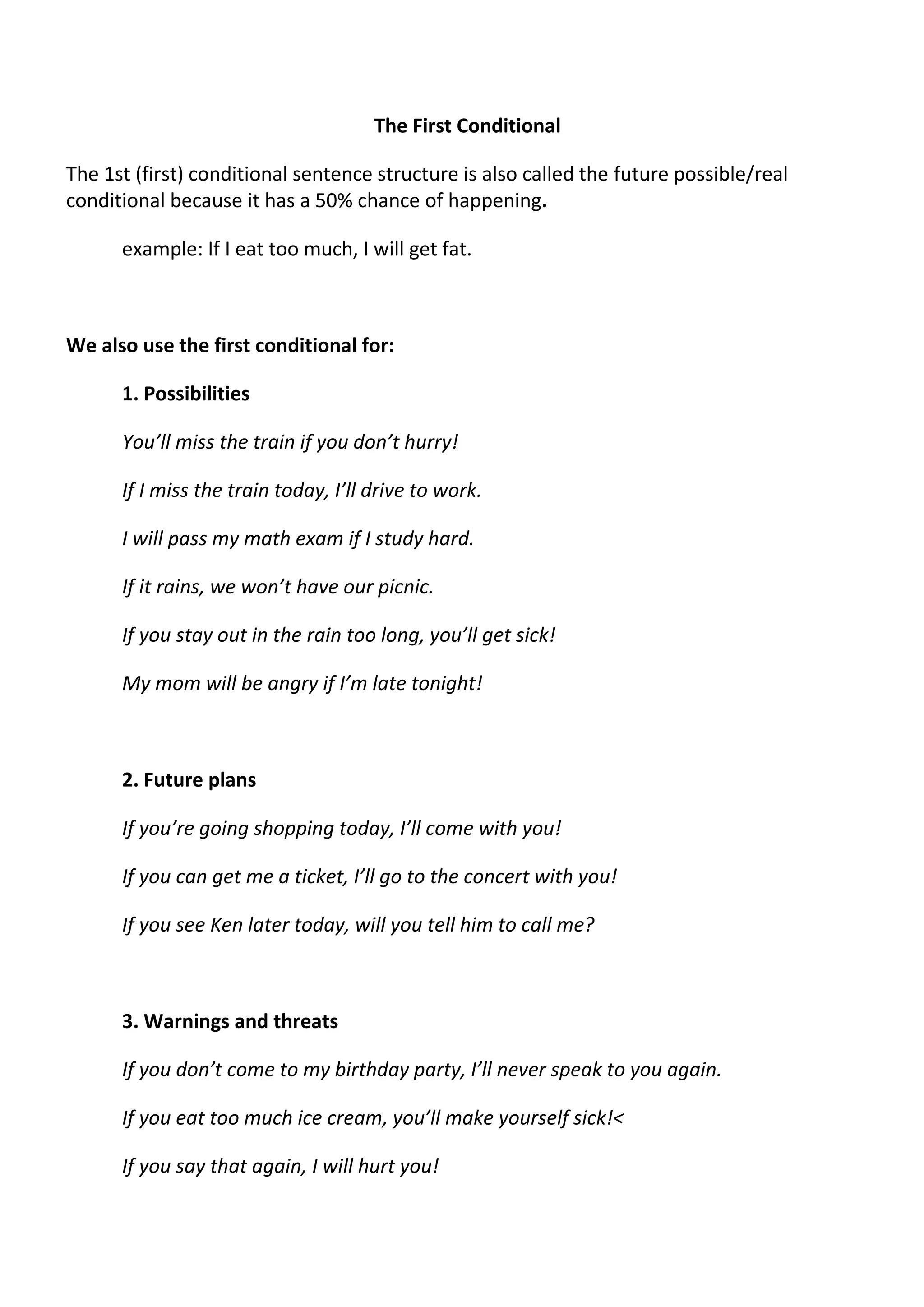 The First Conditional 
The 1st (first) conditional sentence structure is also called the future possible/real 
conditional because it has a 50% chance of happening. 
example: If I eat too much, I will get fat. 
We also use the first conditional for: 
1. Possibilities 
You’ll miss the train if you don’t hurry! 
If I miss the train today, I’ll drive to work. 
I will pass my math exam if I study hard. 
If it rains, we won’t have our picnic. 
If you stay out in the rain too long, you’ll get sick! 
My mom will be angry if I’m late tonight! 
2. Future plans 
If you’re going shopping today, I’ll come with you! 
If you can get me a ticket, I’ll go to the concert with you! 
If you see Ken later today, will you tell him to call me? 
3. Warnings and threats 
If you don’t come to my birthday party, I’ll never speak to you again. 
If you eat too much ice cream, you’ll make yourself sick!< 
If you say that again, I will hurt you! 
