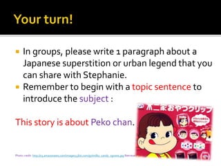  In groups, please write 1 paragraph about a
Japanese superstition or urban legend that you
can share with Stephanie.
 Remember to begin with a topic sentence to
introduce the subject :
This story is about Peko chan.
Photo credit: http://s3.amazonaws.com/images3.jlist.com/g7/milky_candy_xgoww.jpg Retrieved 1/2015
 