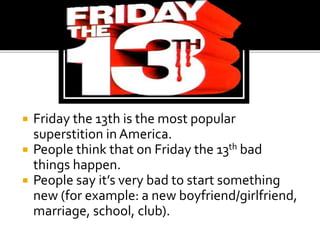  Friday the 13th is the most popular
superstition in America.
 People think that on Friday the 13th bad
things happen.
 People say it’s very bad to start something
new (for example: a new boyfriend/girlfriend,
marriage, school, club).
 