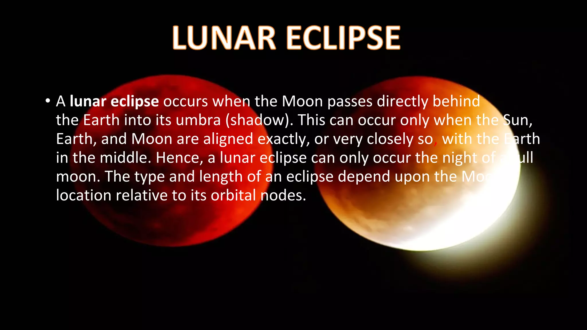 • A lunar eclipse occurs when the Moon passes directly behind
the Earth into its umbra (shadow). This can occur only when the Sun,
Earth, and Moon are aligned exactly, or very closely so, with the Earth
in the middle. Hence, a lunar eclipse can only occur the night of a full
moon. The type and length of an eclipse depend upon the Moon's
location relative to its orbital nodes.
 