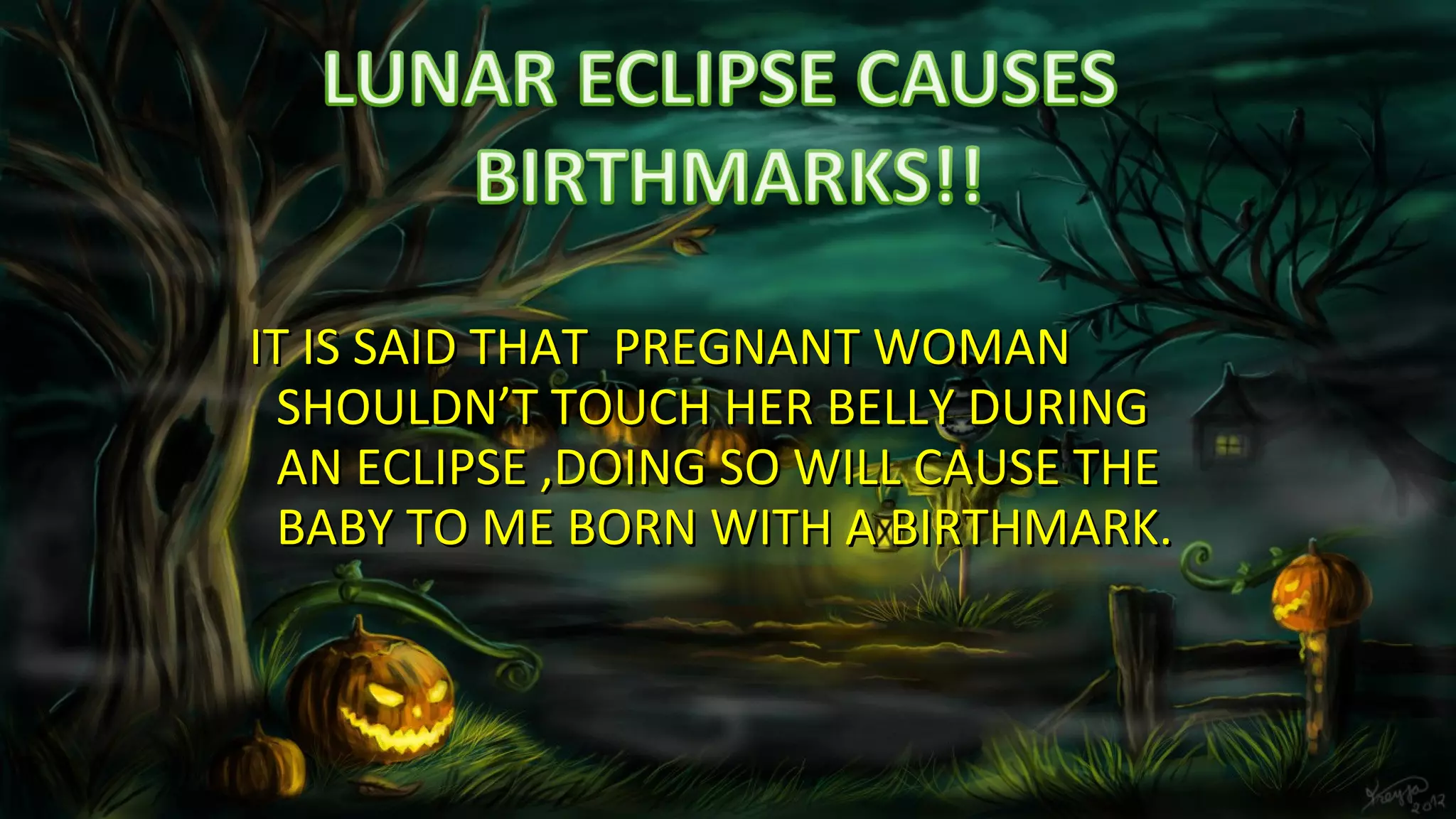 IT IS SAID THAT PREGNANT WOMANIT IS SAID THAT PREGNANT WOMAN
SHOULDN’T TOUCH HER BELLY DURINGSHOULDN’T TOUCH HER BELLY DURING
AN ECLIPSE ,DOING SO WILL CAUSE THEAN ECLIPSE ,DOING SO WILL CAUSE THE
BABY TO ME BORN WITH A BIRTHMARK.BABY TO ME BORN WITH A BIRTHMARK.
 