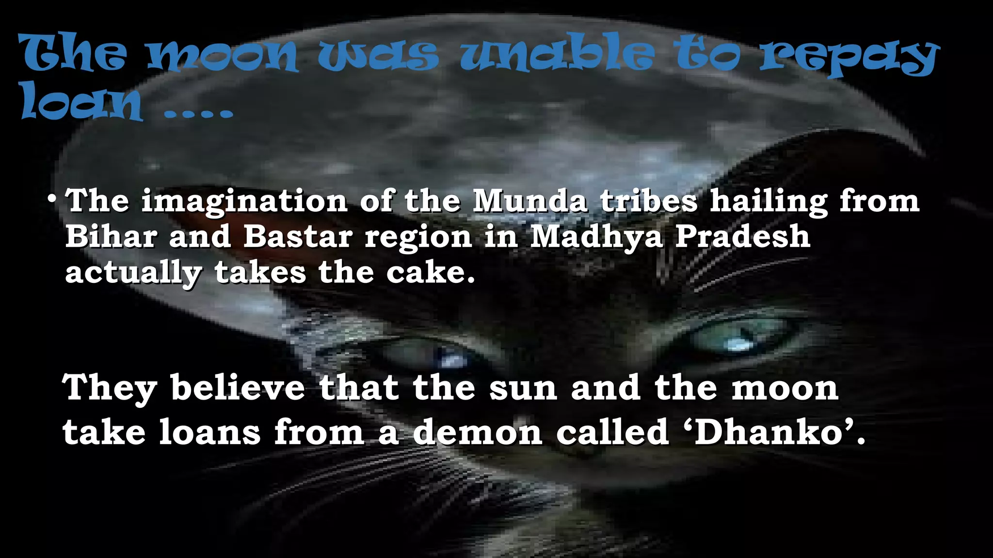 The moon was unable to repay
loan ….
• The imagination of the Munda tribes hailing fromThe imagination of the Munda tribes hailing from
Bihar and Bastar region in Madhya PradeshBihar and Bastar region in Madhya Pradesh
actually takes the cake.actually takes the cake.
They believe that the sun and the moonThey believe that the sun and the moon
take loans from a demon called ‘Dhanko’.take loans from a demon called ‘Dhanko’.
 