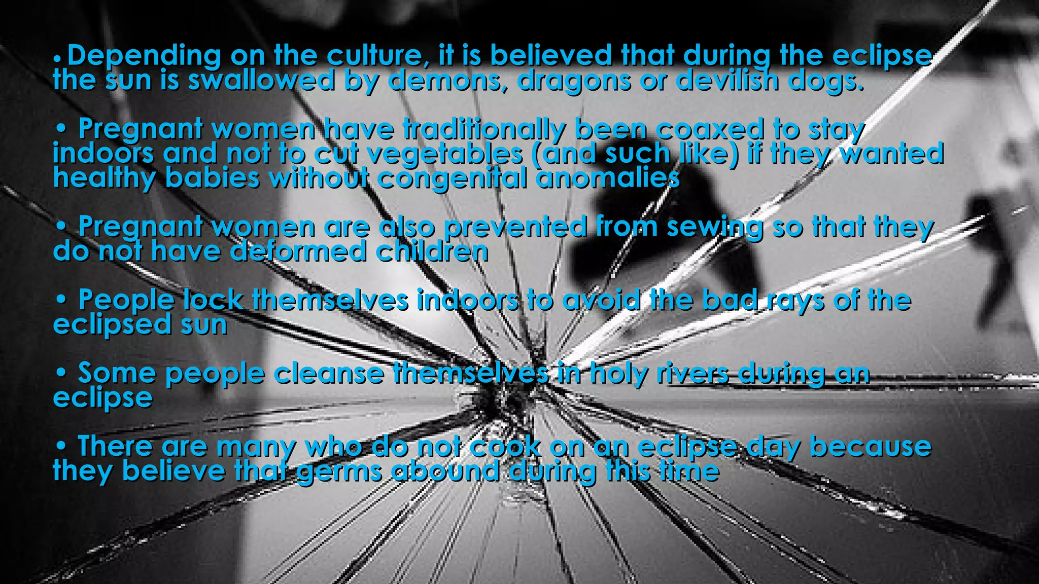 •• Depending on the culture, it is believed that during the eclipseDepending on the culture, it is believed that during the eclipse
the sun is swallowed by demons, dragons or devilish dogs. the sun is swallowed by demons, dragons or devilish dogs. 
• Pregnant women have traditionally been coaxed to stay• Pregnant women have traditionally been coaxed to stay
indoors and not to cut vegetables (and such like) if they wantedindoors and not to cut vegetables (and such like) if they wanted
healthy babies without congenital anomalies healthy babies without congenital anomalies 
• Pregnant women are also prevented from sewing so that they• Pregnant women are also prevented from sewing so that they
do not have deformed children do not have deformed children 
• People lock themselves indoors to avoid the bad rays of the• People lock themselves indoors to avoid the bad rays of the
eclipsed sun eclipsed sun 
• Some people cleanse themselves in holy rivers during an• Some people cleanse themselves in holy rivers during an
eclipse eclipse 
• There are many who do not cook on an eclipse day because• There are many who do not cook on an eclipse day because
they believe that germs abound during this timethey believe that germs abound during this time 
 