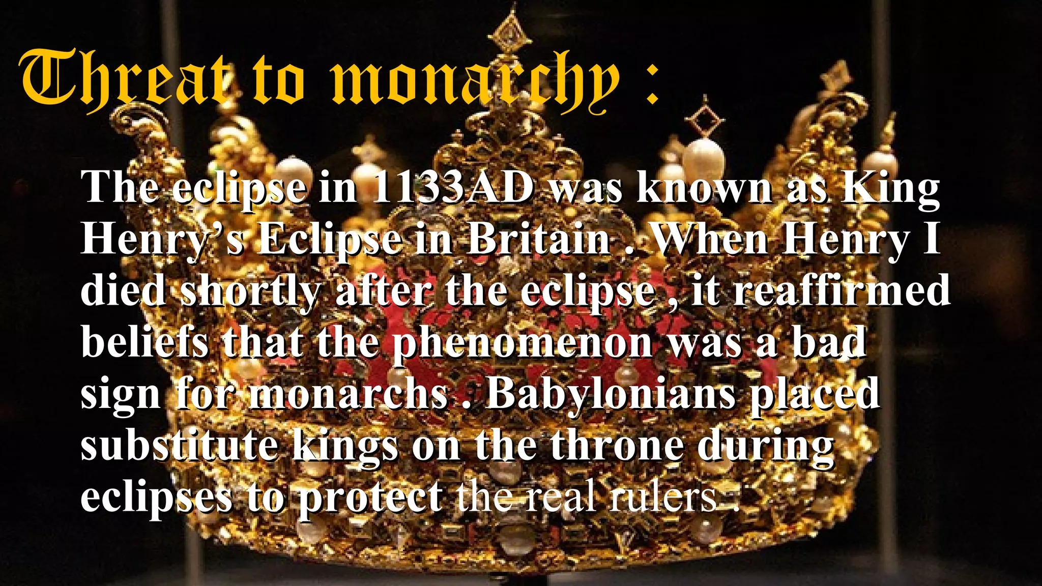 Threat to monarchy :
The eclipse in 1133AD was known as KingThe eclipse in 1133AD was known as King
Henry’s Eclipse in Britain . When Henry IHenry’s Eclipse in Britain . When Henry I
died shortly after the eclipse , it reaffirmeddied shortly after the eclipse , it reaffirmed
beliefs that the phenomenon was a badbeliefs that the phenomenon was a bad
sign for monarchs . Babylonians placedsign for monarchs . Babylonians placed
substitute kings on the throne duringsubstitute kings on the throne during
eclipses to protecteclipses to protect the real rulers .
 