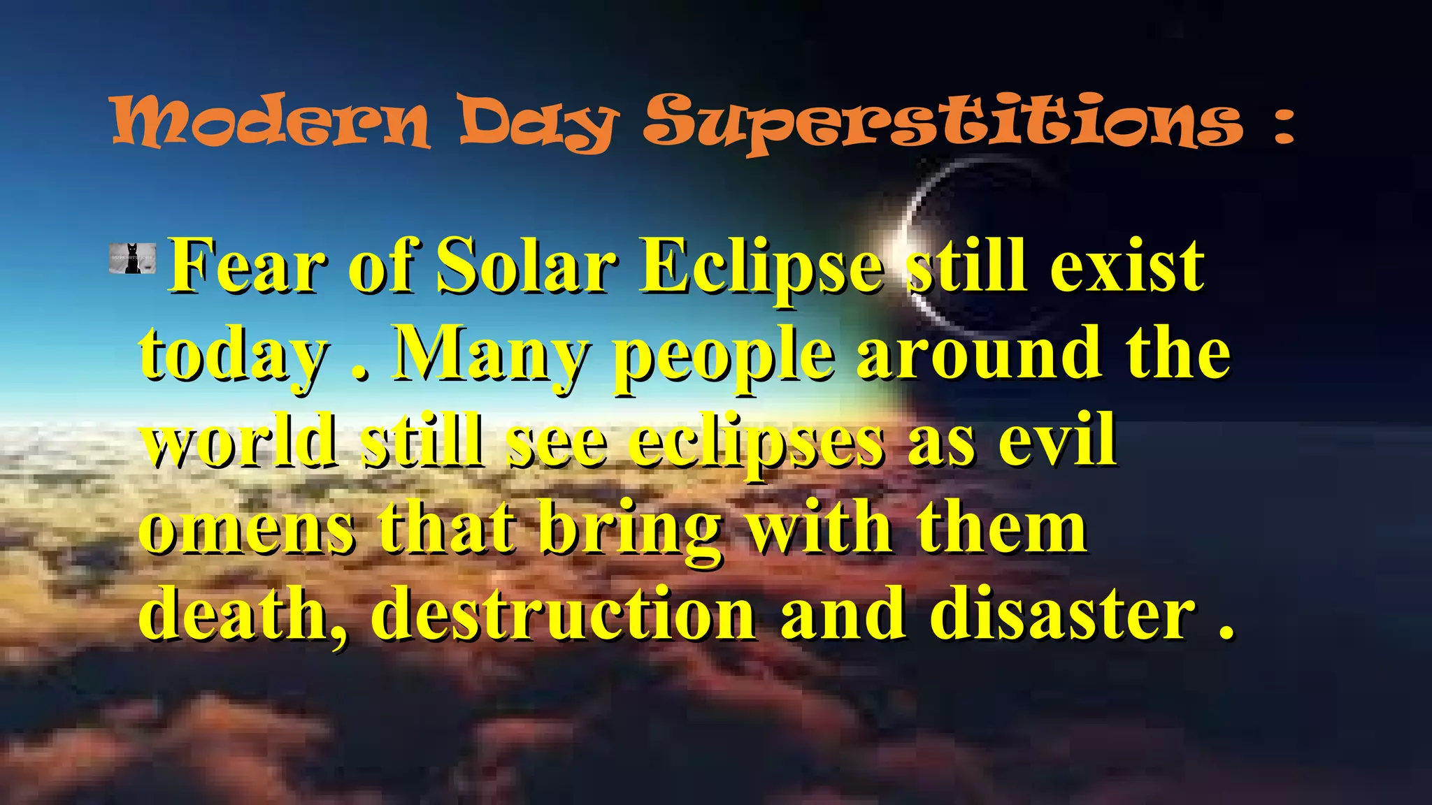 Modern Day Superstitions :
Fear of Solar Eclipse still existFear of Solar Eclipse still exist
today . Many people around thetoday . Many people around the
world still see eclipses as evilworld still see eclipses as evil
omens that bring with themomens that bring with them
death, destruction and disaster .death, destruction and disaster .
 