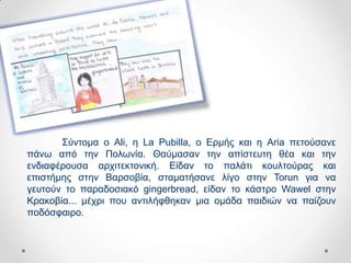 ΢ύληνκα ν Ali, ε La Pubilla, ν Δξκήο θαη ε Aria πεηνύζαλε
πάλσ από ηελ Πνισλία. Θαύκαζαλ ηελ απίζηεπηε ζέα θαη ηελ
ελδηαθέξνπζα αξρηηεθηνληθή. Δίδαλ ην παιάηη θνπιηνύξαο θαη
επηζηήκεο ζηελ Βαξζνβία, ζηακαηήζαλε ιίγν ζηελ Torun γηα λα
γεπηνύλ ην παξαδνζηαθό gingerbread, είδαλ ην θάζηξν Wawel ζηελ
Κξαθνβία... κέρξη πνπ αληηιήθζεθαλ κηα νκάδα παηδηώλ λα παίδνπλ
πνδόζθαηξν.
 