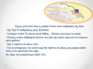 Όκσο κεηά από ιίγν ε κπάια έπεζε ζηνλ θαζξέθηε ηεο Aria.
- Ωρ! Όρη! Ο θαζξέθηεο κνπ! Έζπαζε!
- Λππάκαη πνιύ! Σν έθαλα θαηά ιάζνο... δήηεζε ζπγλώκε ην αγόξη.
- Όπνηνο ζπάεη θαζξέθηε ιέγεηαη πσο ζα έρεη θαθή ηύρε γηα ηα επόκελα
εθηά ρξόληα!
- Ωρ! ηη πξέπεη λα θάλσ ηόηε;
- Γηα λα απνθύγεηο ηελ θαθή ηύρε ζα πξέπεη λα ξίμεηο κηα ρνύθηα αιάηη
πάλσ ζην αξηζηεξό ζνπ ρέξη.
Αο πάκε λα αγνξάζνπκε αιάηη ηόηε.
 
