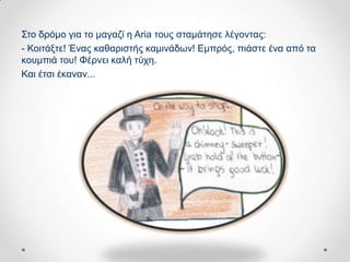 ΢ην δξόκν γηα ην καγαδί ε Aria ηνπο ζηακάηεζε ιέγνληαο:
- Κνηηάμηε! Έλαο θαζαξηζηήο θακηλάδσλ! Δκπξόο, πηάζηε έλα από ηα
θνπκπηά ηνπ! Φέξλεη θαιή ηύρε.
Καη έηζη έθαλαλ...
 