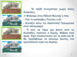 Σν ηαμίδη ζπλερίζηεθε ρσξίο άιιεο
δπζθνιίεο.
-n Φηάζακε ζηελ Αζήλα! Φώλαμε ε Aria.
- Πνύ ην θαηάιαβεο; Ρώηεζε ν Ali.
- Κνηηάμηε θάησ ηελ Αθξόπνιε! Πξαγκαηηθά
είλαη παλέκνξθε!
- Ση ιέηε λα πάκε κηα βόιηα από ηηο
Κπθιάδεο; πξόηεηλε ν Δξκήο. Βέβαηα είλαη
αξγά. Έρεη ζνπξνππώζεη γηα ηα θαιά θαη δε
ζα πξνιάβνπκε λα θάλνπκε βνπηηέο ζηα
θξπζηάιιηλα λεξά ηνπ Αηγαίνπ.
 