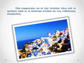 Όινη ζπκθώλεζαλ θαη ζε ιίγν πεηνύζαλ πάλσ από ηα
ακέηξεηα λεζηά κε ηα θάηαζπξα ζπηηάθηα θαη ηνπο επηβιεηηθνύο
αλεκόκπινπο.
 