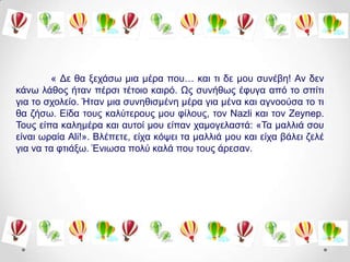 « Γε ζα μεράζσ κηα κέξα πνπ… θαη ηη δε κνπ ζπλέβε! Αλ δελ
θάλσ ιάζνο ήηαλ πέξζη ηέηνην θαηξό. Ωο ζπλήζσο έθπγα από ην ζπίηη
γηα ην ζρνιείν. Ήηαλ κηα ζπλεζηζκέλε κέξα γηα κέλα θαη αγλννύζα ην ηη
ζα δήζσ. Δίδα ηνπο θαιύηεξνπο κνπ θίινπο, ηνλ Nazli θαη ηνλ Zeynep.
Σνπο είπα θαιεκέξα θαη απηνί κνπ είπαλ ρακνγειαζηά: «Σα καιιηά ζνπ
είλαη σξαία Ali!». Βιέπεηε, είρα θόςεη ηα καιιηά κνπ θαη είρα βάιεη δειέ
γηα λα ηα θηηάμσ. Έλησζα πνιύ θαιά πνπ ηνπο άξεζαλ.
 