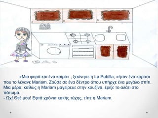 «Μηα θνξά θαη έλα θαηξό» , μεθίλεζε ε La Pubilla, «ήηαλ έλα θνξίηζη
πνπ ην ιέγαλε Mariam. Ενύζε ζε έλα δέληξν όπνπ ππήξρε έλα κεγάιν ζπίηη.
Μηα κέξα, θαζώο ε Mariam καγείξεπε ζηελ θνπδίλα, έξημε ην αιάηη ζην
πάησκα.
- Ωρ! Θεέ κνπ! Δθηά ρξόληα θαθήο ηύρεο, είπε ε Mariam.
 