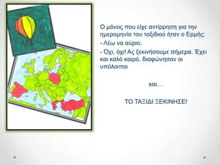 Ο κόλνο πνπ είρε αληίξξεζε γηα ηελ
εκεξνκελία ηνπ ηαμηδηνύ ήηαλ ν Δξκήο:
- Λέσ λα αύξην.
- Όρη, όρη! Αο μεθηλήζνπκε ζήκεξα. Έρεη
θαη θαιό θαηξό, δηαθώλεζαλ νη
ππόινηπνη

                 θαη…

        ΣΟ ΣΑΞΗΓΗ ΞΔΚΗΝΖ΢Δ!
 