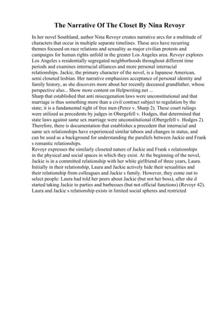 The Narrative Of The Closet By Nina Revoyr
In her novel Southland, author Nina Revoyr creates narrative arcs for a multitude of
characters that occur in multiple separate timelines. These arcs have recurring
themes focused on race relations and sexuality as major civilian protests and
campaigns for human rights unfold in the greater Los Angeles area. Revoyr explores
Los Angeles s residentially segregated neighborhoods throughout different time
periods and examines interracial alliances and more personal interracial
relationships. Jackie, the primary character of the novel, is a Japanese American,
semi closeted lesbian. Her narrative emphasizes acceptance of personal identity and
family history, as she discovers more about her recently deceased grandfather, whose
perspective also... Show more content on Helpwriting.net ...
Sharp that established that anti miscegenation laws were unconstitutional and that
marriage is thus something more than a civil contract subject to regulation by the
state; it is a fundamental right of free men (Perez v. Sharp 2). These court rulings
were utilized as precedents by judges in Obergefell v. Hodges, that determined that
state laws against same sex marriage were unconstitutional (Obergefell v. Hodges 2).
Therefore, there is documentation that establishes a precedent that interracial and
same sex relationships have experienced similar taboos and changes in status, and
can be used as a background for understanding the parallels between Jackie and Frank
s romantic relationships.
Revoyr expresses the similarly closeted nature of Jackie and Frank s relationships
in the physical and social spaces in which they exist. At the beginning of the novel,
Jackie is in a committed relationship with her white girlfriend of three years, Laura.
Initially in their relationship, Laura and Jackie actively hide their sexualities and
their relationship from colleagues and Jackie s family. However, they come out to
select people: Laura had told her peers about Jackie (but not her boss), after she d
started taking Jackie to parties and barbecues (but not official functions) (Revoyr 42).
Laura and Jackie s relationship exists in limited social spheres and restricted
 