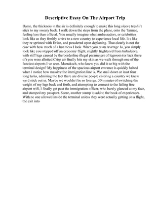 Descriptive Essay On The Airport Trip
Damn, the thickness in the air is definitely enough to make this long sleeve teeshirt
stick to my sweaty back. I walk down the steps from the plane, onto the Tarmac,
feeling less than official. You usually imagine what ambassadors, or celebrities
look like as they freshly arrive to a new country to experience local life. It s like
they re spritzed with Evian, and powdered upon deplaning. That clearly is not the
case with how much of a hot mess I look. When you re an Average Jo, you simply
look like you stepped off an economy flight, slightly frightened from turbulence,
with stiff legs caused by the borderline illegal parameters of legroom (or lack there
of) you were allotted Crisp air finally hits my skin as we walk through one of the
fanciest airports I ve seen. Marrakech, who knew you did it so big with the
terminal design? My happiness of the spacious airport entrance is quickly halted
when I notice how massive the immigration line is. We snail down at least four
long turns, admiring the fact there are diverse people entering a country we knew
we d stick out in. Maybe we wouldn t be so foreign. 30 minutes of switching the
weight of my legs back and forth, and attempting to connect to the failing free
airport wifi, I finally get past the immigration officer, who barely glanced at my face,
and stamped my passport. Score, another stamp to add to the book of experiences.
With no one allowed inside the terminal unless they were actually getting on a flight,
the exit into
 