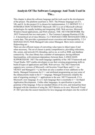 Analysis Of The Software Language And Tools Used In
The...
This chapter is about the software language and the tools used in the development
of the project. The platform used here is .NET. The Primary languages are C#,
VB, and J#. In this project C# is chosen for implementation. 5.2. DOTNET 5.2 .1
INTRODUCTION TO DOTNET Microsoft .NET is a set of Microsoft software
technologies for rapidly building and integrating XML Web services, Microsoft
Windows based applications, and Web solutions. THE .NET FRAMEWORK The
.NET Framework has two main parts: 1. The Common Language Runtime (CLR).
2. A hierarchical set of class libraries. 5.2.3 MANAGE CODE MANAGED CODE is
a meta data. This provides a guaranteed secure execution and interoperability. 5.2.4
MANAGE DATA With Managed Code comes Managed
... Show more content on
Helpwriting.net ...
There are also efficient means of converting value types to object types if and
when necessary. The set of classes is pretty comprehensive, providing collections,
file, screen, and network I/O, threading, and so on, as well as XML and database
connectivity. The class library has a number of namespaces, having different
functionalities, with minimum dependency between them. LANGUAGES
SUPPORTED BY .NET The multi language capability of the .NET Framework and
Visual Studio .NET enables developers to use their existing programming skills to
build all types of applications and XML Web services. The .NET framework
supports new versions of Microsoft s old favorites Visual Basic and C++ (as
VB.NET and Managed C++), but there are also a number of new additions to the
family. Managed Extensions for C++ and attributed programming are just some of
the enhancements made to the C++ language. Managed Extensions simplify the
task of migrating existing C++ applications to the new .NET Framework. C# is
Microsoft s new language. It s a C style language that is essentially C++ for Rapid
Application Development . Unlike other languages, its specification is just the
grammar of the language. It has no standard library of its own, and instead has been
designed with the intention of using the .NET libraries as its own. Microsoft Visual
J# .NET provides the easiest transition for Java language developers into the world of
 