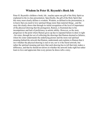 Wisdom In Peter H. Reynold s Book Ish
Peter H. Reynold s children s book, Ish , touches upon one gift of the Holy Spirit as
explained in the in class presentation. Specifically, the gift of the Holy Spirit that
this story most clearly defines is wisdom. Wisdom, as defined in the presentation, is
to know that you need to love spiritual things more than material things , and the
story Ish clearly shows that through its initial recognition of the level of importance
of the physical drawing that the protagonist, Ramon, is frustrated due to his
incompetence and lack of proficiency in artistic ability. However, as the story
progresses to the point where Ramon gives up due to repeated failure to draw it right
, his sister, through her act of collecting the drawings that Ramon deemed as failures,
where his sister understands the underlying picture and the more real spiritual
meaning behind the artwork that Ramon, understands and explains to Ramon that it
isn t whether the physical drawing is real or not, nor is it the literal artwork, but
rather the spiritual meaning and story that each drawing has to tell that truly makes a
difference, and that he should not drown in whether the artwork looks right but rather
learn to love and appreciate that every picture he draws tells a story.
 