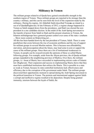Militancy in Yemen
The militant groups related to al Qaeda have gained considerable strength in the
southern region of Yemen. These militant groups are reported to be stronger than the
country s military, and this can be seen from the level of the expansion made by the
militancy. During his regime, Ali Abdullah Saleh described Yemen
as an island in a
sea of al Qaeda(Raghavan). In late February of 2012, a regime change happened in
Yemen as Saleh stepped down from the presidency, and Hadi was elected the new
president in a one candidate election. In the midst of the Arab Spring movement to
the transfer of power from Saleh to Hadi and the present situations in Yemen, the
Islamist militantgroups have garnered greater control over some of the state s southern
... Show more content on Helpwriting.net ...
All this has been handed down by the last president of Yemen, Saleh. There is some
parallelism that exists between the rise of economic problems and the rise of support
for militant groups in several Muslim nations. This is because non affordability,
starvation, and preoccupation about the future, may lead some to join or support the
cause of the militant groups. Since there are a lot of institutional weaknesses in
Yemen, its people can be swayed towards the opinions of these so called Sharia
following groups. For example, aside from the Abyan province, the al Qaeda militant
groups expanded to the neighboring province of Shabwa. Over there, the militant
groups, i.e. Ansar al Sharia, have succeeded in implementing stricter codes of Islamic
law (Raghavan). Their expansion and success in implementing Sharia shows that they
must have established institutions that enforce the Sharia. This is possible in a state
as weak as Yemen, because its state controlled institutions lack effectiveness and
efficiency due to the corruption of the government under Saleh. The militant groups
discovered their opportunistic moment to spread during the Arab Spring movement to
the political transition in Yemen. The protests and international support against Saleh
s corrupt and ineffective regime resulted in his deposition. Despite being granted
immunity, tensions between the loyals of Saleh, the
 