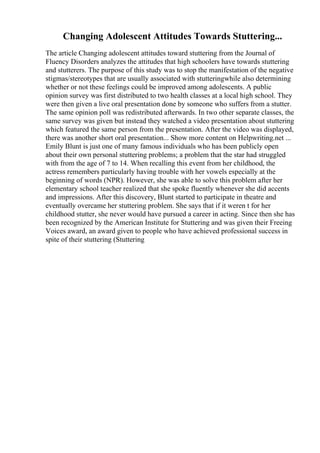 Changing Adolescent Attitudes Towards Stuttering...
The article Changing adolescent attitudes toward stuttering from the Journal of
Fluency Disorders analyzes the attitudes that high schoolers have towards stuttering
and stutterers. The purpose of this study was to stop the manifestation of the negative
stigmas/stereotypes that are usually associated with stutteringwhile also determining
whether or not these feelings could be improved among adolescents. A public
opinion survey was first distributed to two health classes at a local high school. They
were then given a live oral presentation done by someone who suffers from a stutter.
The same opinion poll was redistributed afterwards. In two other separate classes, the
same survey was given but instead they watched a video presentation about stuttering
which featured the same person from the presentation. After the video was displayed,
there was another short oral presentation... Show more content on Helpwriting.net ...
Emily Blunt is just one of many famous individuals who has been publicly open
about their own personal stuttering problems; a problem that the star had struggled
with from the age of 7 to 14. When recalling this event from her childhood, the
actress remembers particularly having trouble with her vowels especially at the
beginning of words (NPR). However, she was able to solve this problem after her
elementary school teacher realized that she spoke fluently whenever she did accents
and impressions. After this discovery, Blunt started to participate in theatre and
eventually overcame her stuttering problem. She says that if it weren t for her
childhood stutter, she never would have pursued a career in acting. Since then she has
been recognized by the American Institute for Stuttering and was given their Freeing
Voices award, an award given to people who have achieved professional success in
spite of their stuttering (Stuttering
 