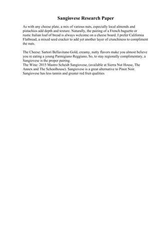 Sangiovese Research Paper
As with any cheese plate, a mix of various nuts, especially local almonds and
pistachios add depth and texture. Naturally, the pairing of a French baguette or
rustic Italian loaf of bread is always welcome on a cheese board. I prefer California
Flatbread, a mixed seed cracker to add yet another layer of crunchiness to compliment
the nuts.
The Cheese: Sartori Bellavitano Gold, creamy, nutty flavors make you almost believe
you re eating a young Parmigiano Reggiano, So, to stay regionally complimentary, a
Sangiovese is the proper pairing.
The Wine: 2015 Mastro Scheidt Sangiovese, (available at Sierra Nut House, The
Annex and The Schoolhouse). Sangiovese is a great alternative to Pinot Noir.
Sangiovese has less tannin and greater red fruit qualities
 