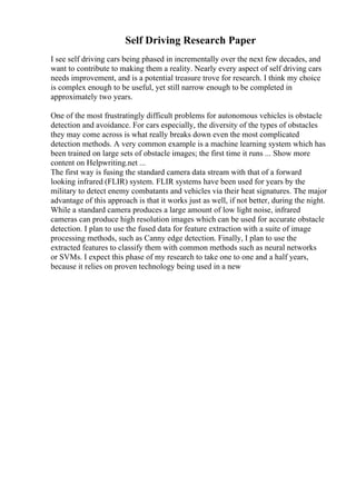 Self Driving Research Paper
I see self driving cars being phased in incrementally over the next few decades, and
want to contribute to making them a reality. Nearly every aspect of self driving cars
needs improvement, and is a potential treasure trove for research. I think my choice
is complex enough to be useful, yet still narrow enough to be completed in
approximately two years.
One of the most frustratingly difficult problems for autonomous vehicles is obstacle
detection and avoidance. For cars especially, the diversity of the types of obstacles
they may come across is what really breaks down even the most complicated
detection methods. A very common example is a machine learning system which has
been trained on large sets of obstacle images; the first time it runs ... Show more
content on Helpwriting.net ...
The first way is fusing the standard camera data stream with that of a forward
looking infrared (FLIR) system. FLIR systems have been used for years by the
military to detect enemy combatants and vehicles via their heat signatures. The major
advantage of this approach is that it works just as well, if not better, during the night.
While a standard camera produces a large amount of low light noise, infrared
cameras can produce high resolution images which can be used for accurate obstacle
detection. I plan to use the fused data for feature extraction with a suite of image
processing methods, such as Canny edge detection. Finally, I plan to use the
extracted features to classify them with common methods such as neural networks
or SVMs. I expect this phase of my research to take one to one and a half years,
because it relies on proven technology being used in a new
 