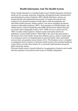 Health Informatics And The Health System
What is health informatics in Canadian health system? Health informatics transforms
health care by assessing, analyzing, integrating, and applying health communication
and informational systems (Anderson, 2007). Health informatics schemes are
funded federally and implemented provincially in Canada with each province
creating its own dynamic programs to help improve both the population and
individuals health outcomes, enhance patient s care and to strengthen the patients
caregiver relationship (Anderson, 2007) . Such programs are Ehealth Ontario, and
Alberta Netcare. Electron Health Records (EHR) and Electronic Medical Records
are usually used exchangeable (Gartee, 2011). EMR servers as a data source for
EHR; it usually contains patient s medical records and usually found in an
ambulatory or acute health facilities. While EHR is the sum of the entire patient s
life history of his or her health records from different sources, which is usually kept
in an institution such as an integrated delivery network facility where most health
care providers can guarantee access (Gartee, 2011). This literature review is intended
to amalgamate the key barriers of electronic health records in the Canadian healthcare
system and to overcome these barriers for a successful implementation among the
public and policy makers.
Electronic health record is literally defined as An aggregation of patient centric health
data that originates in the patient record system of multiple independent
 