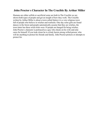 John Proctor s Character In The Crucible By Arthur Miller
Humans are either selfish or sacrificial some are both in The Crucible we are
shown both types of people and get an insight of how they work. The Cruicble
written by Arthur Miller is about a town called Salem it is a very religious town
full of people who believe in witches and warlocks. One day some girls are found
dances in the forest and people automatically assume that they are witches, the
town latter has these witch trials were 19 people are hanged for being witches.
John Proctor s character is portrayed as a guy who cheats on his wife and only
cares for himself. If you look closer he is a kind, heroic,strong willed person, who
will do anything to protect his friends and family. John Proctor protects or attempts to
protect his
 