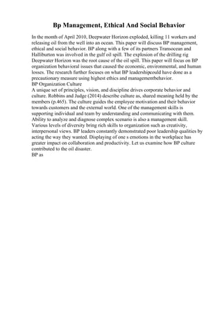 Bp Management, Ethical And Social Behavior
In the month of April 2010, Deepwater Horizon exploded, killing 11 workers and
releasing oil from the well into an ocean. This paper will discuss BP management,
ethical and social behavior. BP along with a few of its partners Transocean and
Halliburton was involved in the gulf oil spill. The explosion of the drilling rig
Deepwater Horizon was the root cause of the oil spill. This paper will focus on BP
organization behavioral issues that caused the economic, environmental, and human
losses. The research further focuses on what BP leadershipcould have done as a
precautionary measure using highest ethics and managementbehavior.
BP Organization Culture
A unique set of principles, vision, and discipline drives corporate behavior and
culture. Robbins and Judge (2014) describe culture as, shared meaning held by the
members (p.465). The culture guides the employee motivation and their behavior
towards customers and the external world. One of the management skills is
supporting individual and team by understanding and communicating with them.
Ability to analyze and diagnose complex scenario is also a management skill.
Various levels of diversity bring rich skills to organization such as creativity,
interpersonal views. BP leaders constantly demonstrated poor leadership qualities by
acting the way they wanted. Displaying of one s emotions in the workplace has
greater impact on collaboration and productivity. Let us examine how BP culture
contributed to the oil disaster.
BP as
 