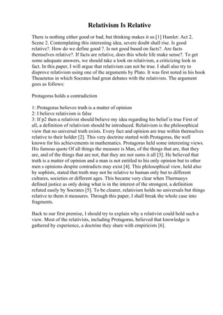 Relativism Is Relative
There is nothing either good or bad, but thinking makes it so.[1] Hamlet: Act 2,
Scene 2. Contemplating this interesting idea, severe doubt shall rise. Is good
relative?. How do we define good ?. Is not good based on facts?. Are facts
themselves relative?. If facts are relative, does this whole life make sense?. To get
some adequate answers, we should take a look on relativism, a criticizing look in
fact. In this paper, I will argue that relativism can not be true. I shall also try to
disprove relativism using one of the arguments by Plato. It was first noted in his book
Theaetetus in which Socrates had great debates with the relativists. The argument
goes as follows:
Protagoras holds a contradiction
1: Protagoras believes truth is a matter of opinion
2: I believe relativism is false
3: If p2 then a relativist should believe my idea regarding his belief is true First of
all, a definition of relativism should be introduced. Relativism is the philosophical
view that no universal truth exists. Every fact and opinion are true within themselves
relative to their holder [2]. This very doctrine started with Protagoras, the well
known for his achievements in mathematics. Protagoras held some interesting views.
His famous quote Of all things the measure is Man, of the things that are, that they
are, and of the things that are not, that they are not sums it all [3]. He believed that
truth is a matter of opinion and a man is not entitled to his only opinion but to other
men s opinions despite contradicts may exist [4]. This philosophical view, held also
by sophists, stated that truth may not be relative to human only but to different
cultures, societies or different ages. This became very clear when Thermasys
defined justice as only doing what is in the interest of the strongest, a definition
refuted easily by Socrates [5]. To be clearer, relativism holds no universals but things
relative to them it measures. Through this paper, I shall break the whole case into
fragments.
Back to our first premise, I should try to explain why a relativist could hold such a
view. Most of the relativists, including Protagoras, believed that knowledge is
gathered by experience, a doctrine they share with empiricists [6].
 