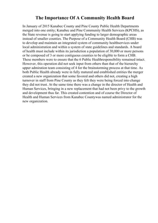 The Importance Of A Community Health Board
In January of 2015 Kanabec County and Pine County Public Health Departments
merged into one entity; Kanabec and Pine Community Health Services (KPCHS), as
the State revenue is going to start applying funding to larger demographic areas
instead of smaller counties. The Purpose of a Community Health Board (CHB) was
to develop and maintain an integrated system of community healthservices under
local administration and within a system of state guidelines and standards. A board
of health must include within its jurisdiction a population of 30,000 or more persons
or be composed of 3 or more contiguous counties to be eligible to form a CHB.
These members were to ensure that the 6 Public Healthresponsibility remained intact.
However, this operation did not seek input from others than that of the hierarchy
upper admiration team consisting of 4 for the brainstorming process at that time. As
both Public Health already were in fully matured and established entities the merger
created a new organization that some favored and others did not, creating a high
turnover in staff from Pine County as they felt they were being forced into change
they did not trust. At the same time there was a change in the director of Health and
Human Services, bringing in a new replacement that had not been privy to the growth
and development thus far. This created contention and of course the Director of
Health and Human Services from Kanabec Countywas named administrator for the
new organization.
 