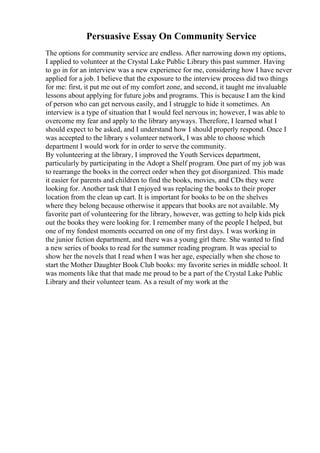 Persuasive Essay On Community Service
The options for community service are endless. After narrowing down my options,
I applied to volunteer at the Crystal Lake Public Library this past summer. Having
to go in for an interview was a new experience for me, considering how I have never
applied for a job. I believe that the exposure to the interview process did two things
for me: first, it put me out of my comfort zone, and second, it taught me invaluable
lessons about applying for future jobs and programs. This is because I am the kind
of person who can get nervous easily, and I struggle to hide it sometimes. An
interview is a type of situation that I would feel nervous in; however, I was able to
overcome my fear and apply to the library anyways. Therefore, I learned what I
should expect to be asked, and I understand how I should properly respond. Once I
was accepted to the library s volunteer network, I was able to choose which
department I would work for in order to serve the community.
By volunteering at the library, I improved the Youth Services department,
particularly by participating in the Adopt a Shelf program. One part of my job was
to rearrange the books in the correct order when they got disorganized. This made
it easier for parents and children to find the books, movies, and CDs they were
looking for. Another task that I enjoyed was replacing the books to their proper
location from the clean up cart. It is important for books to be on the shelves
where they belong because otherwise it appears that books are not available. My
favorite part of volunteering for the library, however, was getting to help kids pick
out the books they were looking for. I remember many of the people I helped, but
one of my fondest moments occurred on one of my first days. I was working in
the junior fiction department, and there was a young girl there. She wanted to find
a new series of books to read for the summer reading program. It was special to
show her the novels that I read when I was her age, especially when she chose to
start the Mother Daughter Book Club books: my favorite series in middle school. It
was moments like that that made me proud to be a part of the Crystal Lake Public
Library and their volunteer team. As a result of my work at the
 