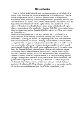 Diversification
* Credit or Default Risk Credit risk is the risk that a company or individual will be
unable to pay the contractual interest or principal on its debt obligations. This type
of risk is of particular concern to investors who hold bonds in their portfolios.
Government bonds, especially those issued by the federal government, have the least
amount of default risk and the lowest returns, while corporate bonds tend to have the
highest amount of default risk but also higher interest rates. Bonds with a lower
chance of default are considered to be investment grade, while bonds with higher
chances are considered to be junk bonds. * Business Risk: This is the risk that issuers
of an investment may run into financial difficulties and not be... Show more content
on Helpwriting.net ...
How long you intend to invest If you were investing for 12 months or less, a
financial adviser would probably recommend you keep your money in cash or a
term deposit. That way you wouldn t be subject to possible short term fluctuations.
But it would also mean you wouldn t diversify your investment. Your risk profile
As a general rule, how you diversify your investments has a lot to do with how well
you understand the relationship between risk and return and the level of risk and
return you re looking for. How much money you have to invest If you are investing
just a few thousand dollars it may not be cost effective to diversify your money
across more than one asset class as the transaction fees may eat up any earnings
you make. Managed funds are an effective way to diversify with small and large
amounts of money, either as a single investment or as a way of investing ongoing
savings Advantage: Risk Reduction When your assets are widely diversified, your
portfolio tends to perform in a similar way to the market as a whole. If you own
stocks in 20 different areas and one of them takes a dive, it s unlikely that your
portfolio will suffer terribly. Diversification is the best way to increase the stability
of your investments and decrease your risk of losing money in the event
 
