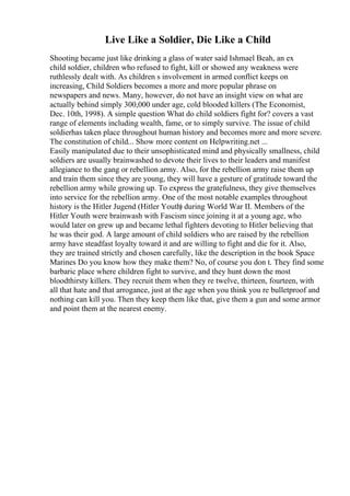 Live Like a Soldier, Die Like a Child
Shooting became just like drinking a glass of water said Ishmael Beah, an ex
child soldier, children who refused to fight, kill or showed any weakness were
ruthlessly dealt with. As children s involvement in armed conflict keeps on
increasing, Child Soldiers becomes a more and more popular phrase on
newspapers and news. Many, however, do not have an insight view on what are
actually behind simply 300,000 under age, cold blooded killers (The Economist,
Dec. 10th, 1998). A simple question What do child soldiers fight for? covers a vast
range of elements including wealth, fame, or to simply survive. The issue of child
soldierhas taken place throughout human history and becomes more and more severe.
The constitution of child... Show more content on Helpwriting.net ...
Easily manipulated due to their unsophisticated mind and physically smallness, child
soldiers are usually brainwashed to devote their lives to their leaders and manifest
allegiance to the gang or rebellion army. Also, for the rebellion army raise them up
and train them since they are young, they will have a gesture of gratitude toward the
rebellion army while growing up. To express the gratefulness, they give themselves
into service for the rebellion army. One of the most notable examples throughout
history is the Hitler Jugend (Hitler Youth) during World War II. Members of the
Hitler Youth were brainwash with Fascism since joining it at a young age, who
would later on grew up and became lethal fighters devoting to Hitler believing that
he was their god. A large amount of child soldiers who are raised by the rebellion
army have steadfast loyalty toward it and are willing to fight and die for it. Also,
they are trained strictly and chosen carefully, like the description in the book Space
Marines Do you know how they make them? No, of course you don t. They find some
barbaric place where children fight to survive, and they hunt down the most
bloodthirsty killers. They recruit them when they re twelve, thirteen, fourteen, with
all that hate and that arrogance, just at the age when you think you re bulletproof and
nothing can kill you. Then they keep them like that, give them a gun and some armor
and point them at the nearest enemy.
 