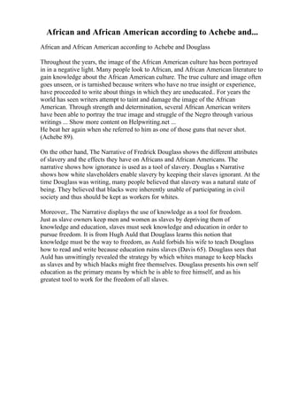African and African American according to Achebe and...
African and African American according to Achebe and Douglass
Throughout the years, the image of the African American culture has been portrayed
in in a negative light. Many people look to African, and African American literature to
gain knowledge about the African American culture. The true culture and image often
goes unseen, or is tarnished because writers who have no true insight or experience,
have proceeded to write about things in which they are uneducated.. For years the
world has seen writers attempt to taint and damage the image of the African
American. Through strength and determination, several African American writers
have been able to portray the true image and struggle of the Negro through various
writings ... Show more content on Helpwriting.net ...
He beat her again when she referred to him as one of those guns that never shot.
(Achebe 89).
On the other hand, The Narrative of Fredrick Douglass shows the different attributes
of slavery and the effects they have on Africans and African Americans. The
narrative shows how ignorance is used as a tool of slavery. Douglas s Narrative
shows how white slaveholders enable slavery by keeping their slaves ignorant. At the
time Douglass was writing, many people believed that slavery was a natural state of
being. They believed that blacks were inherently unable of participating in civil
society and thus should be kept as workers for whites.
Moreover,. The Narrative displays the use of knowledge as a tool for freedom.
Just as slave owners keep men and women as slaves by depriving them of
knowledge and education, slaves must seek knowledge and education in order to
pursue freedom. It is from Hugh Auld that Douglass learns this notion that
knowledge must be the way to freedom, as Auld forbids his wife to teach Douglass
how to read and write because education ruins slaves (Davis 65). Douglass sees that
Auld has unwittingly revealed the strategy by which whites manage to keep blacks
as slaves and by which blacks might free themselves. Douglass presents his own self
education as the primary means by which he is able to free himself, and as his
greatest tool to work for the freedom of all slaves.
 