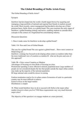 The Global Branding of Stella Artois Essay
The Global Branding of Stella Artois*
Synopsis
Interbrew had developed into the world s fourth largest brewer by acquiring and
managing a large portfolio of national and regional beer brands in markets around
the world. More recently, senior management had decided to develop one of their
premium beers, Stella Artois, as a global brand. This case examines the early stages of
Interbrew s global branding strategy and tactics, enabling students to consider these
concepts in the context of a fragmented but consolidating industry.
Discussion Questions
1. Does it make sense for Interbrew to develop a global brand?
Table 1 В– Pros and Cons of Global Brands
The case for a global brand The case against a global brand ... Show more content on
Helpwriting.net ...
Interbrew s strategy has focused on developing urban centers as markets rather than
the more traditional view of countries as markets В– what are the pros and cons of
this approach?
Table 3В—Cities versus Countries as Markets
Advantages of focusing on cities Risks of focusing on cities
Promotional spending is more efficient in densely populated areas Large numbers of
people are not considered despite the fact that people outside the major urban centers
may make up the majority of the national population
В• large national sales would be slower in coming
Fashion trendsetters tend to live in urban centers Economies of scale in a particular
country may be more difficult to achieve
Easier to focus on the target market
Distribution is simpler
3b. What would Interbrew have to do to succeed with Stella in the major urban
market closest to where you live? Will these requirements vary very much between
major cities?
The objective of this question is to engage students at a more personal,
 