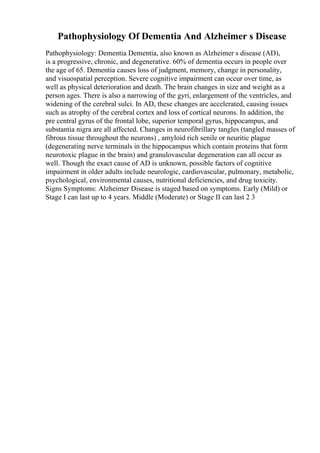 Pathophysiology Of Dementia And Alzheimer s Disease
Pathophysiology: Dementia Dementia, also known as Alzheimer s disease (AD),
is a progressive, chronic, and degenerative. 60% of dementia occurs in people over
the age of 65. Dementia causes loss of judgment, memory, change in personality,
and visuospatial perception. Severe cognitive impairment can occur over time, as
well as physical deterioration and death. The brain changes in size and weight as a
person ages. There is also a narrowing of the gyri, enlargement of the ventricles, and
widening of the cerebral sulci. In AD, these changes are accelerated, causing issues
such as atrophy of the cerebral cortex and loss of cortical neurons. In addition, the
pre central gyrus of the frontal lobe, superior temporal gyrus, hippocampus, and
substantia nigra are all affected. Changes in neurofibrillary tangles (tangled masses of
fibrous tissue throughout the neurons) , amyloid rich senile or neuritic plague
(degenerating nerve terminals in the hippocampus which contain proteins that form
neurotoxic plague in the brain) and granulovascular degeneration can all occur as
well. Though the exact cause of AD is unknown, possible factors of cognitive
impairment in older adults include neurologic, cardiovascular, pulmonary, metabolic,
psychological, environmental causes, nutritional deficiencies, and drug toxicity.
Signs Symptoms: Alzheimer Disease is staged based on symptoms. Early (Mild) or
Stage I can last up to 4 years. Middle (Moderate) or Stage II can last 2 3
 