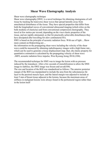 Shear Wave Elastography Analysis
Shear wave elastography technique
Shear wave elastography{SWE} is a novel technique for obtaining elastograms of soft
tissue by tracking the transverse shear waves that spread laterally away from
amechanical disturbance of the tissue. They have special properties that differ from
both the longitudinal waves of conventional ultrasound imaging (which relies on the
bulk modulus of elasticity) and from conventional compression elastography. They
travel at few metres per second, depending on the visco elastic properties of the
tissue, and are rapidly attenuated, so that for practically achievable disturbances they
have dissipated after travelling for afew centimeters(101).
SWE is based on the principle of acoustic radiation force. With use of light ... Show
more content on Helpwriting.net ...
the information on the propagating shear wave including the velocity of the shear
wave could be measured by obtaining radiofrequency images with a high frame rate ,
which can be used to generate a tissue displacement map. then ,the elastic property for
quantitative estimation is calculated by the propagating velocity of shear wave
.ARFI, acoustic radiation force impulse, Woo Kyoung Jeong 2014) (104).
The recommended technique for SWE was to image the lesion with no pressure
induced by the transducer. After a few seconds of immobilization to allow the SWE
image to stabilize, the SWE image was frozen and saved(104).
The size and location of the ROI was standardized as follows: The anterior posterior
margin of the ROI was manipulated to include the area from the subcutaneous fat
layer to the pectoral muscle layer, and the lateral margin was adjusted to include at
least 5 mm of breast tissue adjacent to the lesions, because the maximum areas of
stiffness in malignant lesions were always found in the peritumoral region rather than
in the lesion itself
 