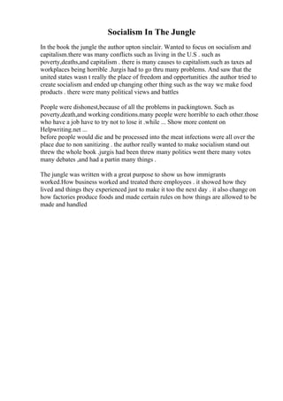 Socialism In The Jungle
In the book the jungle the author upton sinclair. Wanted to focus on socialism and
capitalism.there was many conflicts such as living in the U.S . such as
poverty,deaths,and capitalism . there is many causes to capitalism.such as taxes ad
workplaces being horrible .Jurgis had to go thru many problems. And saw that the
united states wasn t really the place of freedom and opportunities .the author tried to
create socialism and ended up changing other thing such as the way we make food
products . there were many political views and battles
People were dishonest,because of all the problems in packingtown. Such as
poverty,death,and working conditions.many people were horrible to each other.those
who have a job have to try not to lose it .while ... Show more content on
Helpwriting.net ...
before people would die and be processed into the meat infections were all over the
place due to non sanitizing . the author really wanted to make socialism stand out
threw the whole book .jurgis had been threw many politics went there many votes
many debates ,and had a partin many things .
The jungle was written with a great purpose to show us how immigrants
worked.How business worked and treated there employees . it showed how they
lived and things they experienced just to make it too the next day . it also change on
how factories produce foods and made certain rules on how things are allowed to be
made and handled
 