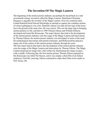 The Invention Of The Magic Lantern
The beginning of the motion picture industry can perhaps be traced back to a mid
seventeenth century invention called the Magic Lantern. Dutchman Christiann
Huygens is arguably the inventor of the Magic Lantern. Over two centuries later,
Leland Stanford hired Edward Muybridge to attempt to capture the complete motion
of a horse galloping to win a bet. Stanford s theory was that all four legs of the horse
leave the ground at the same time. He was correct. This was the huge step in bringing
motion pictures to life, and then in 1890 Thomas Edison and William Dickson
developed and tested the Kinescope. The major factors that lead to the development
of the motion picture industry were the usage of the Magic Lantern and innovations
by Thomas Edison; the motion picture industry was developed in terms of the need
for technological innovations and narrativestructure, and Hollywood has played a
major role in the culture of the motion picture industry through the years.
The first major factors that lead to the development of the motion picture industry
were the usage of the Magic Lantern and innovations by Thomas Edison. The Magic
Lantern projected an image onto a flat surface by illuminating the image on glass
with a candle. Following that, the first motion picture Thomas Edison captured on
this Kinescope was titled The Sneeze, and it was simply a short film of an Edison
employee, Fred Ott, sneezing. Edison continued to make short films at his studio in
New Jersey, the
 