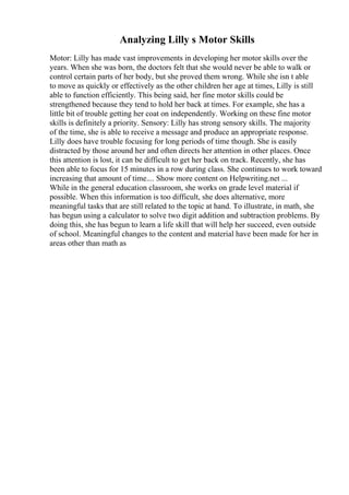 Analyzing Lilly s Motor Skills
Motor: Lilly has made vast improvements in developing her motor skills over the
years. When she was born, the doctors felt that she would never be able to walk or
control certain parts of her body, but she proved them wrong. While she isn t able
to move as quickly or effectively as the other children her age at times, Lilly is still
able to function efficiently. This being said, her fine motor skills could be
strengthened because they tend to hold her back at times. For example, she has a
little bit of trouble getting her coat on independently. Working on these fine motor
skills is definitely a priority. Sensory: Lilly has strong sensory skills. The majority
of the time, she is able to receive a message and produce an appropriate response.
Lilly does have trouble focusing for long periods of time though. She is easily
distracted by those around her and often directs her attention in other places. Once
this attention is lost, it can be difficult to get her back on track. Recently, she has
been able to focus for 15 minutes in a row during class. She continues to work toward
increasing that amount of time.... Show more content on Helpwriting.net ...
While in the general education classroom, she works on grade level material if
possible. When this information is too difficult, she does alternative, more
meaningful tasks that are still related to the topic at hand. To illustrate, in math, she
has begun using a calculator to solve two digit addition and subtraction problems. By
doing this, she has begun to learn a life skill that will help her succeed, even outside
of school. Meaningful changes to the content and material have been made for her in
areas other than math as
 