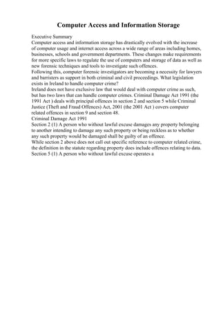 Computer Access and Information Storage
Executive Summary
Computer access and information storage has drastically evolved with the increase
of computer usage and internet access across a wide range of areas including homes,
businesses, schools and government departments. These changes make requirements
for more specific laws to regulate the use of computers and storage of data as well as
new forensic techniques and tools to investigate such offences.
Following this, computer forensic investigators are becoming a necessity for lawyers
and barristers as support in both criminal and civil proceedings. What legislation
exists in Ireland to handle computer crime?
Ireland does not have exclusive law that would deal with computer crime as such,
but has two laws that can handle computer crimes. Criminal Damage Act 1991 (the
1991 Act ) deals with principal offences in section 2 and section 5 while Criminal
Justice (Theft and Fraud Offences) Act, 2001 (the 2001 Act ) covers computer
related offences in section 9 and section 48.
Criminal Damage Act 1991
Section 2 (1) A person who without lawful excuse damages any property belonging
to another intending to damage any such property or being reckless as to whether
any such property would be damaged shall be guilty of an offence.
While section 2 above does not call out specific reference to computer related crime,
the definition in the statute regarding property does include offences relating to data.
Section 5 (1) A person who without lawful excuse operates a
 