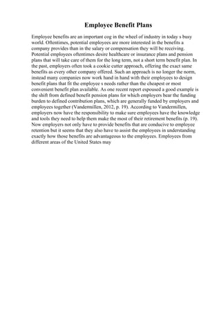 Employee Benefit Plans
Employee benefits are an important cog in the wheel of industry in today s busy
world. Oftentimes, potential employees are more interested in the benefits a
company provides than in the salary or compensation they will be receiving.
Potential employees oftentimes desire healthcare or insurance plans and pension
plans that will take care of them for the long term, not a short term benefit plan. In
the past, employers often took a cookie cutter approach, offering the exact same
benefits as every other company offered. Such an approach is no longer the norm,
instead many companies now work hand in hand with their employees to design
benefit plans that fit the employee s needs rather than the cheapest or most
convenient benefit plan available. As one recent report espoused a good example is
the shift from defined benefit pension plans for which employers bear the funding
burden to defined contribution plans, which are generally funded by employers and
employees together (Vandermillen, 2012, p. 19). According to Vandermillen,
employers now have the responsibility to make sure employees have the knowledge
and tools they need to help them make the most of their retirement benefits (p. 19).
Now employers not only have to provide benefits that are conducive to employee
retention but it seems that they also have to assist the employees in understanding
exactly how those benefits are advantageous to the employees. Employees from
different areas of the United States may
 
