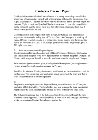Cassiopeia Research Paper
Cassiopeia is the constellation I have chosen. It is a very interesting constellation,
comprised of various stars named with a Greek letter followed by Cassiopeiae (e.g.
Alpha Cassiopeiae). The stars also have various traditional names of other origin, for
instance Alpha is traditionally called Shedir from Arabic. I chose the constellation
partly because I like the name, but it also has interesting origins and I am glad I
looked up more details about it.
Cassiopeia is not just comprised of stars, though, as there are also nebulae and
supernova remnants (including that of Tycho s Star). As Cassiopeia is made up of
many different celestial objects, it is not possible to say exactly how far away it is;
however, its closest star (Eta) is 19.42 light years away and its brightest (Alpha) is
229 light years away.
2: ... Show more content on Helpwriting.net ...
Cassiopeia is said to have been the wife of King Cepheus of Ethiopia. She boasted
that she and her daughter were more beautiful than the nymph daughters (Nereids) of
Nereus, which angered Poseidon, who decided to destroy the kingdom of Ethiopia.
To attempt to appease the sea gods, Cassiopeia tied Persephone (her daughter) to a
rock as a sacrifice. Andromeda was saved by Perseus.
Poseidon decided that Cassiopeia deserved punishment, so she was tied to a chair in
the heavens. This meant that she was turned upside down half the time, and that is
what the constellation is said to represent.
3:
Despite the warnings in previous days and hours, three fishermen set off to try to
catch the fabled Scarlet Eel. The Scarlet Eel was said to cause the huge storms that
raged across the land, threatening to destroy the lives of those who lived there.
The fishermen reasoned that if the Eel caused the storms, it would surely be there
when the storms appeared. They were skilled in their craft, and although they rarely
spoke each was confident of their chances against the
 